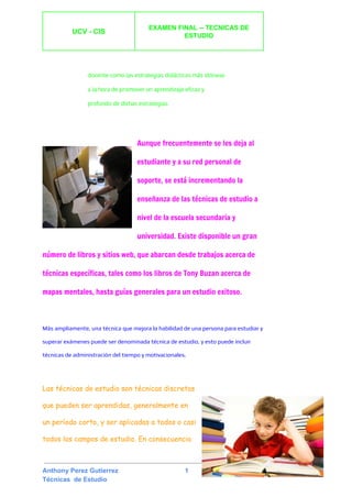  
UCV ­ CIS 
 
EXAMEN FINAL ­­ TECNICAS DE 
ESTUDIO 
 
 
 
docente como las estrategias ​didácticas​más idóneas
a la hora de promover un aprendizaje eficaz y
profundo de dichas estrategias.
Aunque frecuentemente se les deja al
estudiante y a su red personal de
soporte, se está incrementando la
enseñanza de las técnicas de estudio a
nivel de la ​escuela secundaria​y
universidad​. Existe disponible un gran
número de libros y sitios web, que abarcan desde trabajos acerca de
técnicas específicas, tales como los libros de ​Tony Buzan​acerca de
mapas mentales​, hasta guías generales para un estudio exitoso.
Más ampliamente, una técnica que mejora la habilidad de una persona para estudiar y
superar exámenes puede ser denominada técnica de estudio, y esto puede incluir
técnicas de ​administración del tiempo​y motivacionales.
 
Las técnicas de estudio son técnicas discretas
que pueden ser aprendidas, generalmente en
un período corto, y ser aplicadas a todos o casi
todos los campos de estudio. En consecuencia
 
Anthony Perez Gutierrez                                     1 
Técnicas  de Estudio 
 