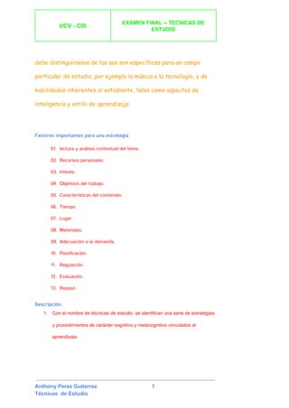  
UCV ­ CIS 
 
EXAMEN FINAL ­­ TECNICAS DE 
ESTUDIO 
 
 
 
debe distinguírseles de las que son específicas para un campo
particular de estudio, por ejemplo la música o la tecnología, y de
habilidades inherentes al estudiante, tales como aspectos de
inteligencia​y ​estilo de aprendizaje​.
Factores importantes para una estrategia
01. lectura y análisis contextual del tema.
02. Recursos personales.
03. Interés.
04. Objetivos del trabajo.
05. Características del contenido.
06. Tiempo.
07. Lugar.
08. Materiales.
09. Adecuación a la demanda.
10. Planificación.
11. Regulación.
12. Evaluación.
13. Repaso.
Descripción
1. Con el nombre de ​técnicas de estudio​, se identifican una serie de estrategias 
y procedimientos de carácter ​cognitivo​ y ​metacognitivo​ vinculados al 
aprendizaje​. 
 
 
Anthony Perez Gutierrez                                     1 
Técnicas  de Estudio 
 