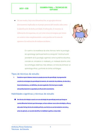  
UCV ­ CIS 
 
EXAMEN FINAL ­­ TECNICAS DE 
ESTUDIO 
 
 
 
● De este modo y bajo esta denominación, se agrupan técnicas
directamente implicadas en el propio proceso del estudio; tales como
la ​planificación​de dicha actividad, el ​subrayado​, el ​resumen​, la
elaboración de ​esquemas​, etc; así como otras estrategias que tienen
un carácter más complementario, como pueden ser la toma de
apuntes​o la realización de ​trabajos escolares​. 
En cuanto a la enseñanza de estas técnicas, tanto la ​psicología
del ​aprendizaje​(particularmente la concepción "​constructivista​"
procedente de la ​psicología cognitiva​), como la práctica educativa,
coinciden en considerar el ​modelado​y el ​moldeado​docente como
las estrategias ​didácticas​más idóneas a la hora de promover un
aprendizaje eficaz y profundo de dichas estrategias.
Tipos de técnicas de estudio
I. Consiste en que el alumno conozca su propio proceso de aprendizaje, la programación
consiste de ​estrategias​de aprendizaje de memoria, de resolución de problemas, de elección y
toma de decisiones y, en definitiva, de autorregulación. Esto hará que se amplíe
extraordinariamente la capacidad y la eficacia del conocimiento.
Habilidades cognitivas y técnicas de estudio
● Una técnica de trabajo se asocia con una estrategia de aprendizaje previa que tenga en
cuenta diferentes factores que intervengan; se busca obtener una acción estratégica, eficaz y
adecuada. No hay técnica de estudio perfecta; una técnica es una herramienta concreta y,
antes de aplicarla, se necesita identificar la habilidad cognitiva a desarrollar.
 
 
Anthony Perez Gutierrez                                     1 
Técnicas  de Estudio 
 