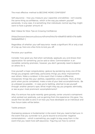 The most effective method to BECOME MORE CONFIDENT
Self-assurance – how you measure your capacities and abilities – isn’t exactly
the same thing as confidence, which is the way you esteem yourself
personally. In any case, it is something that individuals normal say they might
want to have a greater amount of.
Best Videos for More Tips on Growing Confidence:
(https://account.beacons.ai/account/home/links?b=49bdf513-b893-47fa-bdf6-
0abba6d105c3 ]
Regardless of whether your self-assurance needs a significant lift or only a tad
of a top-up, here are a few hints to kick you off:
Perceive your qualities
Consider how great you feel when somebody applauds you and shows their
appreciation for something you’ve said or done. Commendation is an
incredible certainty promoter, however you don’t generally need to depend
on others for it.
Give yourself a major congratulatory gesture by pondering every one of the
things you progress admirably, particularly things you show improvement
over others. Make a rundown in the event that it makes a difference.
Incorporate things like your abilities, capabilities and contacts. Then, at that
point when you’ve completed, make a note of your best accomplishments. Be
as unbiased as possible – in case you’re battling, attempt to see yourself
through another person’s eyes. What might they say you progress admirably,
or see as your most prominent accomplishments?
Also, if a venture has quite recently gone gravely, center around a component
what worked out positively, just as gaining from the experience this gave. You
would then be able to zero in on how you have developed as an individual and
how future tasks will be better.
Tackle pressure
Overseeing pressure is fundamental in the event that you need to feel sure. In
the event that you surrender to it, you’re bound to encounter negative
contemplations – which is something you ought to stay away from in the
event that you need more self-assurance. Figuring out how to control
 