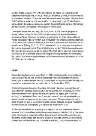 medios digitales Apple TV. Entre el software de Apple se encuentran los
sistemas operativos iOS, iPadOS, macOS, watchOS y tvOS, el explorador de
contenido multimedia iTunes, la suite iWork (software de productividad), Final
Cut Pro X (una suite de edición de vídeo profesional), Logic Pro (software
para edición de audio en pistas de audio), Xsan (software para el intercambio
de datos entre servidores) y el navegador web Safari.
La empresa operaba, en mayo de 2014, más de 408 tiendas propias en
nueve países, miles de distribuidores (destacándose los distribuidores
prémium o Apple Premium Resellers) y una tienda en línea (disponible en
varios países) donde se venden sus productos y se presta asistencia técnica.
De acuerdo con la revista Fortune, Apple fue la empresa más llamativa en el
mundo entre 2008 y 2012. En 2015, se convirtió en la empresa más valiosa
del mundo según el índice BrandZ al alcanzar los 247 000 millones de euros
de valor. El 3 de agosto de 2018, según The Wall Street Journal, la compañía
se convirtió en la primera empresa en lograr una capitalización de mercado
de 1 billón (mil millardos) de dólares. Actualmente su valor se estima en unos
2,22 billones de dólares.
Logo
Desde la introducción del Macintosh en 1984, Apple ha sido reconocida por
sus esfuerzos hacia una efectiva publicidad y la comercialización de sus
productos, a pesar de que ha sido criticada por las reclamaciones de algunas
campañas más recientes, en particular, la de Power Mac 2005.
El primer logotipo de Apple, diseñado por Jobs y Wayne, representa a sir
Isaac Newton sentado bajo un árbol de manzanas. Sin embargo, el primer
diseño no resultó del agrado de bastante gente en Apple, por lo que se
encargó un rediseño a Rob Janoff, el cual presentó una variedad de logos
monocromáticos basados en la misma manzana. El concepto gustó, pero
Jobs insistió en que el logo incluyera los colores del arco iris para resaltar la
humanización de la empresa y la calidad de imagen del Mac.
Si bien generalmente se acepta que el logotipo es una referencia a Isaac
Newton, una curiosa leyenda urbana asegura que el mordisco de la manzana
rinde homenaje al matemático Alan Turing, quien se suicidó comiendo una
manzana envenenada con cianuro. Según la leyenda urbana, el arco iris de
colores sería una referencia a la bandera arco iris, como un homenaje a la
 