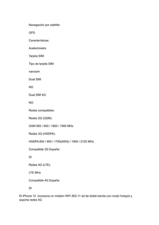 Navegación por satélite:
GPS
Características:
Acelerómetro
Tarjeta SIM:
Tipo de tarjeta SIM:
nanosim
Dual SIM:
NO
Dual SIM 4G:
NO
Redes compatibles:
Redes 2G (GSM):
GSM 850 / 900 / 1800 / 1900 MHz
Redes 3G (HSDPA):
HSDPA 850 / 900 / 1700(AWS) / 1900 / 2100 MHz
Compatible 3G España:
SI
Redes 4G (LTE):
LTE MHz
Compatible 4G España:
SI
El iPhone 12 incorpora un módem WiFi 802.11 ad de doble banda con modo hotspot y
soporta redes 5G
 