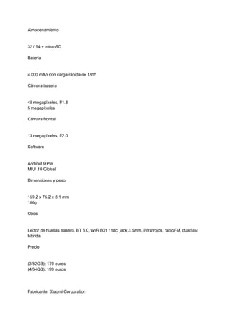 Almacenamiento
32 / 64 + microSD
Batería
4.000 mAh con carga rápida de 18W
Cámara trasera
48 megapíxeles, f/1.8
5 megapíxeles
Cámara frontal
13 megapíxeles, f/2.0
Software
Android 9 Pie
MIUI 10 Global
Dimensiones y peso
159.2 x 75.2 x 8.1 mm
186g
Otros
Lector de huellas trasero, BT 5.0, WiFi 801.11ac, jack 3.5mm, infrarrojos, radioFM, dualSIM
híbrida
Precio
(3/32GB): 179 euros
(4/64GB): 199 euros
Fabricante: Xiaomi Corporation
 