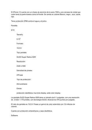 El iPhone 12 cuenta con un chasis de aluminio de la serie 7000 y una carcasa de cristal que
cubre tanto la parte trasera como la frontal. Se vende en colores Blanco, negro , azul, verde,
rojo.
Tiene protección IP68 contra el agua y el polvo.
Pantalla
9/10
Tamaño:
6,10"
Formato:
19,5:9
Tipo pantalla:
OLED Super Retina XDR
Resolución:
2340 x1080
Densidad de píxeles:
476 ppp
Tipo de protección:
Anti-arañazos
Extras:
protección oleofóbica, true tone display, wide color display
La pantalla OLED Super Retina XDR tiene un tamaño de 6.1 pulgadas, con una resolución
de 2.532x 1.170 píxeles, con tecnología OLED. Alcanza los 476 puntos por pulgada.
El ratio de pantalla es 19,5:9. Posee un gamut de color extendido con 16 millones de
colores.
Cuenta con protección antiarañazos y capa oleofóbica.
Software
 