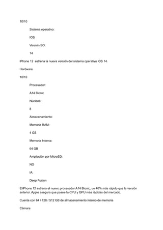 10/10
Sistema operativo:
IOS
Versión SO:
14
iPhone 12 estrena la nueva versión del sistema operativo iOS 14.
Hardware
10/10
Procesador:
A14 Bionic
Núcleos:
8
Almacenamiento:
Memoria RAM:
4 GB
Memoria Interna:
64 GB
Ampliación por MicroSD:
NO
IA:
Deep Fusion
EliPhone 12 estrena el nuevo procesador A14 Bionic, un 40% más rápido que la versión
anterior. Apple asegura que posee la CPU y GPU más rápidas del mercado.
Cuenta con 64 / 128 / 512 GB de almacenamiento interno de memoria
Cámara
 