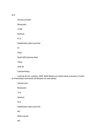 9/10
Cámara principal:
Resolución:
12 MP
Apertura:
f/1.6
Estabilizador óptico para foto:
SI
Flash:
Quad-LED dual-tone flash
Vídeo:
UHD 4K
Características:
Lente de 26 mm, autofoco, HDR. Modo Retrato con efecto bokeh avanzado y Control
de Profundidad. Iluminación de Retratos con seis efectos
Cámara dual:
Resolución:
12.0
Apertura:
f/2.4
Estabilizador óptico para foto:
NO
Modo manual:
NO
 