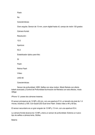 Flash:
No
Características:
Gran angular, Sensor de 13 mm, zoom digital hasta x5, campo de visión 120 grados
Cámara frontal:
Resolución:
12.0
Apertura:
f/2.2
Estabilizador óptico para foto:
SI
Flash:
Retina Flash
Vídeo:
UHD 4K
Características:
Sensor de profundidad, HDR, Selfies con slow motion, Modo Retrato con efecto
bokeh avanzado y Control de Profundidad Iluminación de Retratos con seis efectos, modo
ráfaga
iPhone 12 posee dos cámaras traseras.
El sensor principal es de 12 MP y 26 mm, con una apertura f/1.6, un tamaño de píxel de 1.4
micras, Autofoco y OIS. Con Quad-LED Dual tone Flash. Graba vídeo a 4K y 60 fps.
El sensor secundario es un gran angular de 12 MP y 13 mm, con una apertura f/2.4.
La cámara frontal alcanza los 12 MP, y tiene un sensor de profundidad. Estrena un nuevo
tipo de selfies a cámara lenta, Slofies.
Batería
 