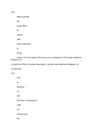 8/10
Batería extraible:
NO
Carga rápida:
SI
Versión:
18W
Carga inalámbrica:
SI
Extras:
Hasta un 50 % de carga en 30 minutos con un adaptador de 18 W, carga inalámbrica
MagSafe y QI
La batería del iPhone 12 posee carga rápida, y también carga inalámbrica Magsafe y Qi.
Conectividad
9/10
NFC:
SI
Bluetooth:
5.0
WiFi:
Wi-Fi 802.11 a/b/g/n/ac/ax
USB:
3.0
Conector jack:
NO
 