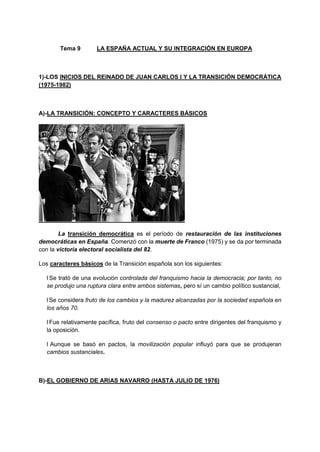 Tema 9 LA ESPAÑA ACTUAL Y SU INTEGRACIÓN EN EUROPA
1)-LOS INICIOS DEL REINADO DE JUAN CARLOS I Y LA TRANSICIÓN DEMOCRÁTICA
(1975-1982)
A)-LA TRANSICIÓN: CONCEPTO Y CARACTERES BÁSICOS
La transición democrática es el período de restauración de las instituciones
democráticas en España. Comenzó con la muerte de Franco (1975) y se da por terminada
con la victoria electoral socialista del 82.
Los caracteres básicos de la Transición española son los siguientes:
l Se trató de una evolución controlada del franquismo hacia la democracia; por tanto, no
se produjo una ruptura clara entre ambos sistemas, pero sí un cambio político sustancial,
l Se considera fruto de los cambios y la madurez alcanzadas por la sociedad española en
los años 70.
l Fue relativamente pacífica, fruto del consenso o pacto entre dirigentes del franquismo y
la oposición.
l Aunque se basó en pactos, la movilización popular influyó para que se produjeran
cambios sustanciales.
B)-EL GOBIERNO DE ARIAS NAVARRO (HASTA JULIO DE 1976)
 