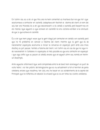 En l’ultim cas, es a dir, el que fins ara no hem comentat, es tractava d’un noi que tot i que
acostumava a contestar en castellà, s’adaptava am facilitat al idioma del client, el nom del
seu bar era Mundial, és a dir que desconeixem si és català o castellà, però basant-nos en
els menús (que aquests si que estaven en castellà) no ens costaria arribar a la conclusió
de que si que estava en castellà.
És a dir que hem pogut veure que la gent d’aquí pot contestar en català o en castellà, però
que no té problema en canviar a l’idioma del client, mentre que la gent que és de
nacionalitat espanyola acostuma a iniciar la conversa en espanyol, però amb una mica
d’esforç es pot passar, també, a l’idioma del client, i en l'ultim cas, en cas de que no sigui ni
de nacionalitat ni Catalana ni espanyola, el més possible es que ens contestin en espanyol
i que sigui difícil que es passin al català, encara que en aquest ultim cas, només en tenim
un d’exemple..
Amb aquesta informació (que serà completada amb la de baix) hem aconseguit un punt de
vista teòric i no tan pràctic del bilingüisme que es viu actualment a tot el territori de parla
catalana, encara que nosaltres, tan sols, ens he basat en sis establiments de la capital del
Principat, que no reflecteix, en absolut, la situació que es viu en totes les ciutats catalanes.
 