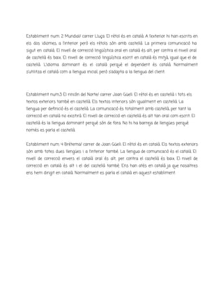 Establiment num. 2 Mundial/ carrer Lluça: El rètol és en català. A l’exterior hi han escrits en
els dos idiomes, a l’interior però els rètols són amb castellà. La primera comunicació ha
sigut en català. El nivell de correcció lingüística oral en català és alt, per contra el nivell oral
de castellà és baix. El nivell de correcció lingüística escrit en català és mitjà, igual que el de
castellà. L’idioma dominant és el català perquè el dependent és català. Normalment
s’utilitza el català com a llengua inicial, però s’adapta a la llengua del client.
Establiment num.3 El rincón del Norte/ carrer Joan Güell: El rètol és en castellà i tots els
textos exteriors també en castellà. Els textos interiors són igualment en castellà. La
llengua per definició és el castellà. La comunicació és totalment amb castellà, per tant la
correcció en català no existirà. El nivell de correcció en castellà és alt tan oral com escrit. El
castellà és la llengua dominant perquè són de fora. No hi ha barreja de llengües perquè
només es parla el castellà.
Establiment num. 4 Brétema/ carrer de Joan Güell: El rètol és en català. Els textos exteriors
són amb totes dues llengües i a l’interior també. La llengua de comunicació és el català. El
nivell de correcció envers el català oral és alt, per contra el castellà és baix. El nivell de
correcció en català és alt i el del castellà també. Ens han atès en català ja que nosaltres
ens hem dirigit en català. Normalment es parla el català en aquest establiment.
 