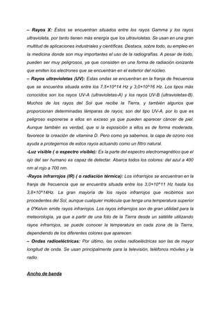 – Rayos X: Éstos se encuentran situados entre los rayos Gamma y los rayos
ultravioleta, por tanto tienen más energía que los ultravioletas. Se usan en una gran
multitud de aplicaciones industriales y científicas. Destaca, sobre todo, su empleo en
la medicina donde son muy importantes el uso de la radiografías. A pesar de todo,
pueden ser muy peligrosos, ya que consisten en una forma de radiación ionizante
que emiten los electrones que se encuentran en el exterior del núcleo.
– Rayos ultravioletas (UV): Estas ondas se encuentran en la franja de frecuencia
que se encuentra situada entre los 7,5×10^14 Hz y 3,0×10^16 Hz. Los tipos más
conocidos son los rayos UV-A (ultravioletas-A) y los rayos UV-B (ultravioletas-B).
Muchos de los rayos del Sol que recibe la Tierra, y también algunos que
proporcionan determinadas lámparas de rayos; son del tipo UV-A, por lo que es
peligroso exponerse a ellos en exceso ya que pueden aparecer cáncer de piel.
Aunque también es verdad, que si la exposición a ellos es de forma moderada,
favorece la creación de vitamina D. Pero como ya sabemos, la capa de ozono nos
ayuda a protegernos de estos rayos actuando como un filtro natural.
-Luz visible ( o espectro visible): Es la parte del espectro electromagnético que el
ojo del ser humano es capaz de detectar. Abarca todos los colores: del azul a 400
nm al rojo a 700 nm.
-Rayos infrarrojos (IR) ( o radiación térmica): Los infrarrojos se encuentran en la
franja de frecuencia que se encuentra situada entre los 3,0×10^11 Hz hasta los
3,8×10^14Hz. La gran mayoría de los rayos infrarrojos que recibimos son
procedentes del Sol, aunque cualquier molécula que tenga una temperatura superior
a 0ºKelvin emite rayos infrarrojos. Los rayos infrarrojos son de gran utilidad para la
meteorología, ya que a partir de una foto de la Tierra desde un satélite utilizando
rayos infrarrojos, se puede conocer la temperatura en cada zona de la Tierra,
dependiendo de los diferentes colores que aparecen.
– Ondas radioeléctricas: Por último, las ondas radioeléctricas son las de mayor
longitud de onda. Se usan principalmente para la televisión, teléfonos móviles y la
radio.
Ancho de banda
 