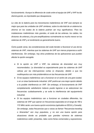 funcionamiento. Aunque la diferencia de coste entre el equipo de UHF y VHF ha ido
disminuyendo, es improbable que desaparezca.
La vida de la batería para los transmisores inalámbricos de VHF casi siempre es
mejor que para las unidades de UHF similares; sobre la vida total de un sistema los
ahorros en los costes de la batería podrían ser muy significativos. Para las
instalaciones inalámbricas más grandes, el coste de las antenas, los cables, los
divisores de antenas y los pre-amplificadores normalmente es mucho menor en los
sistemas de VHF y el rendimiento es generalmente bueno.
Como puede verse, las consideraciones del coste tienden a favorecer el uso de los
sistemas de VHF, mientras que los sistemas de UHF son menos propensos a sufrir
interferencias. Sin embargo, hay otros problemas de las aplicaciones que pueden
afectar la opción escogida:
● Si la opción es UHF o VHF, los sistemas de diversidad son muy
recomendados. La diversidad es especialmente para los sistemas de UHF
valiosa por las interrupciones cortas (o dropouts), debido a que los
multitrayectos son más problemáticos en las frecuencias de UHF.
● Si los equipos inalámbricos van a funcionar en el centro de una gran ciudad,
o en un área fuertemente industrial, UHF podría ser una mejor opción debido
a la posible interferencia en VHF. Sin embargo, el funcionamiento de VHF
completamente satisfactorio todavía puede lograrse si se seleccionan las
frecuencias cuidadosamente y se evita la interferencia del equipamiento
industrial.
● Si los equipos inalámbricos van a funcionar en ciudades diferentes, los
sistemas de VHF que operan en frecuencias especiales en el rango de 169 a
172 MHz serán una buena opción económica (aplicable en EEUU y Canadá).
Sin embargo, estas frecuencias que a veces se llaman "frecuencias traveling
o itinerantes" son muy populares, y no son una buena opción para
situaciones donde es probable que grandes números de sistemas
inalámbricos estén presentes, tales como ferias comerciales y exposiciones.
 