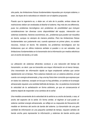 otra parte, las limitaciones físicas fundamentales impuestas por el propio sistema, o
sean, las leyes de la naturaleza en relación con el objetivo propuesto.
Puesto que la ingeniería es, o debe ser, el arte de lo posible, ambas clases de
restricciones deben ser analizadas al diseñar el sistema. Hay más de una diferencia,
pues los problemas tecnológicos son problemas de practibilidad que incluyen
consideraciones tan diversas como disponibilidad del equipo, interacción con
sistemas existentes, factores económicos, etc., problemas que pueden ser resueltos
en teoría, aunque no siempre de manera práctica. Pero las limitaciones físicas
fundamentales son justamente eso; cuando aparecen en primer plano, no existen
recursos, incluso en teoría. No obstante, los problemas tecnológicos son las
limitaciones que en última instancia señalan si pueden o no ser salvadas. Las
limitaciones fundamentales en la transmisión de la información por medios eléctricos
son el ancho de banda y el ruido.
La utilización de sistemas eficientes conduce a una reducción del tiempo de
transmisión, es decir, que se transmite una mayor información en el menor tiempo.
Una transmisión de información rápida se logra empleando señales que varían
rápidamente con el tiempo. Pero estamos tratando con un sistema eléctrico, el cual
cuenta con energía almacenada; y hay una ley física bien conocida que expresa que
en todos los sistemas, excepto en los que no hay pérdidas, un cambio en la energía
almacenada requiere una cantidad definida de tiempo. Así, no podemos incrementar
la velocidad de la señalización en forma arbitraria, ya que en consecuencia el
sistema dejará de responder a los cambios de la señal.
Una medida conveniente de la velocidad de la señal es su ancho de banda, o sea, el
ancho del espectro de la señal. En forma similar, el régimen al cual puede un
sistema cambiar energía almacenada, se refleja en su respuesta de frecuencia útil,
medida en términos del ancho de banda del sistema. La transmisión de una gran
cantidad de información en una pequeña cantidad de tiempo, requiere señales de
banda ancha para representar la información y sistemas de banda ancha para
 