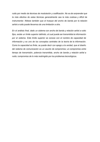 ruido por medio de técnicas de modulación y codificación. No es de sorprender que
la más efectiva de estas técnicas generalmente sea la más costosa y difícil de
instrumentar. Nótese también que el trueque del ancho de banda por la relación
señal a ruido puede llevarnos de una limitación a otra.
En el análisis final, dado un sistema con ancho de banda y relación señal a ruido
fijos, existe un límite superior definido, al cual puede ser transmitida la información
por el sistema. Este límite superior se conoce con el nombre de capacidad de
información y es uno de los conceptos centrales de la teoría de la información.
Como la capacidad es finita, se puede decir con apego a la verdad, que el diseño
del sistema de comunicación es un asunto de compromiso; un compromiso entre
tiempo de transmisión, potencia transmitida, ancho de banda y relación señal a
ruido; compromiso de lo más restringido por los problemas tecnológicos.
 