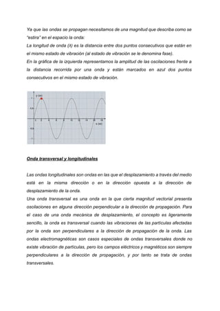 Ya que las ondas se propagan necesitamos de una magnitud que describa como se
“estira” en el espacio la onda:
La longitud de onda (λ) es la distancia entre dos puntos consecutivos que están en
el mismo estado de vibración (al estado de vibración se le denomina fase).
En la gráfica de la izquierda representamos la amplitud de las oscilaciones frente a
la distancia recorrida por una onda y están marcados en azul dos puntos
consecutivos en el mismo estado de vibración.
Onda transversal y longitudinales
Las ondas longitudinales son ondas en las que el desplazamiento a través del medio
está en la misma dirección o en la dirección opuesta a la dirección de
desplazamiento de la onda.
Una onda transversal es una onda en la que cierta magnitud vectorial presenta
oscilaciones en alguna dirección perpendicular a la dirección de propagación. Para
el caso de una onda mecánica de desplazamiento, el concepto es ligeramente
sencillo, la onda es transversal cuando las vibraciones de las partículas afectadas
por la onda son perpendiculares a la dirección de propagación de la onda. Las
ondas electromagnéticas son casos especiales de ondas transversales donde no
existe vibración de partículas, pero los campos eléctricos y magnéticos son siempre
perpendiculares a la dirección de propagación, y por tanto se trata de ondas
transversales.
 