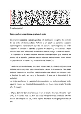 Onda longitudinal
Espectro electromagnético y longitud de onda
Se denomina espectro electromagnético a la distribución energética del conjunto
de las ondas electromagnéticas. Referido a un objeto se denomina espectro
electromagnético o simplemente espectro a la radiación electromagnética que emite
(espectro de emisión) o absorbe (espectro de absorción) una sustancia. Dicha
radiación sirve para identificar la sustancia de manera análoga a una huella dactilar.
Los espectros se pueden observar mediante espectroscopios que, además de
permitir ver el espectro, permiten realizar medidas sobre el mismo, como son la
longitud de onda, la frecuencia y la intensidad de la radiación.
Cuando hacemos referencia a un objeto, llamamos espectro electromagnético a la
radiación electromagnética que puede absorber o emitir dicha sustancia. Para poder
observar los espectros se utilizan espectroscopios, que además nos permiten medir
la longitud de onda, así como la frecuencia y la energía (o intensidad de la
radiación).
Las ondas que forman el espectro electromagnético y que podemos observar en la
siguiente imagen son (describiéndoles desde los que tienen menor longitud de onda
a los de mayor):
– Rayos Gamma: Son las ondas que tienen la longitud de onda más corta, y por
tanto, la frecuencia más alta. Son las ondas más penetrantes conocidas, además
poseen alta energía que les permite viajar a distancias muy largas por medio del
aire.
 