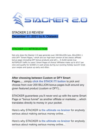 STACKER 2.0 REVIEW
December 11, 2021 by A. Olalaekn
STACKER 2.0 INTRODUCTION
Not only does the Stacker 2.0 app generate over 200 BILLION (yes, BILLION!) 1
click DFY "Smart Pages," which are our high tech version of the classic affiliate
bonus page (including DFY bonus products and all!)... It ALSO sends true
AUTOPILOT traffic to users' Smart Pages of choice! Affiliates make up to $317 per
click and qualify for $1000's in cash prizes during our exciting holiday launch! Grab
your swipes and queue up early and often.
After choosing between Custom or DFY Smart
Pages......simply click the STACK IT! button to pick and
choose from over 200 BILLION bonus pages built around any
given featured product (custom or DFY)...
STACKER guarantees you’ll never end up with the same Smart
Page or "bonus funnel" as another affiliate or marketer.....which
translates directly to money in your pocket.
Here’s why STACKER is the ultimate no brainer for anybody
serious about making serious money online…
Here’s why STACKER is the ultimate no brainer for anybody
serious about making serious money online...
 