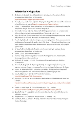 RosarioMuñozAraya|01/10/2021
Referencias bibliográficas
1. de Caso, A., & García, J. (2006). Relación entre la motivación y la escritura. Revista
LatinoamericanadePsicología, 38(3), 479–482.
https://www.redalyc.org/pdf/805/80538303.pdf
2. Henry, S., Law, L., & Barnicle, K. (2001). AdaptingtheDesignProcesstoAddressMoreCustomers
inMoreSituations. UI Access. http://www.uiaccess.com/upa2001a.html.
3. Cipolla, C., & Bartholo, R. (2014). Empathy or Inclusion: A Dialogical Approach to Socially
Responsible Design. InternationalJournalofDesign, 8(2).
4. Romero, S. y Gómez, G. (2013). El desarrollo del lenguaje evaluativo en narraciones de
niños mexicanos de 3 a 12 años. ActualidadesenPsicología, 27(115), 15-30.
5. Shiro, M. (2007).Eldiscursonarrativooralenlavidacotidiana:génerosyprocesos. En A. Bolívar
(ed.), Análisis del discurso, Manuales Universitarios. (pp. 121-143).
6. Fivush, R. y Haden, C. (1997).Narratingandrepresentingexperience:Preschoolers’developing
autobiographicalrecounts. En P. van den Broek, P. A. Bauer y T. Bourg (eds.), Developmental
spans in event comprehension and representation: Bridging fictional and actual events
(pp. 169-198).
7. de Caso, A., & García, J. (2006). Relación entre la motivación y la escritura. Revista
LatinoamericanadePsicología, 38(3), 480–482.
8. Egan, K. (2000). Menteseducadas. Paidós.
9. Bruner, J. (1995). Desarrollocognitivoyeducación. Making stories: law, literature, life.
Cambridge: Harvard University Press.
10. Sanders, E., & Stappers, P. (2008). Co-creation and the new landscapes of design.
Co-Design, 4(1).
11. Hendriks, N., Slegers, K., & Duysburgh, P. (2015). Codesign with people living with
cognitive or sensory impairments: a case for method stories and uniqueness. Co-Design.
12. Zender, M. & Mejía, M. (2013). Improving Icon Design: Through Focus on the Role of
Individual Symbols in the Construction of Meaning. VisibleLanguage, 47(1).
13. Exss, K., & Spencer, H. (2008). PiX:Antecedentes. Casiopea.
https://wiki.ead.pucv.cl/PiX:_Antecedentes
14. Delgadillo, F., & Bastías, A. (2020). ProyectoEnvejecimientoactivoydiscapacidadintelectual.
Casiopea.
https://wiki.ead.pucv.cl/Proyecto_Envejecimiento_activo_y_discapacidad_intelectual_202
0
15. Pastén, A., & von Unger, M. (2018). MemuevoconPICTOS. Casiopea.
https://wiki.ead.pucv.cl/Me_muevo_con_PICTOS#Me_Muevo_con_PICTOS
16. Quasthoff, B. U. M. T. (2021). NarrativeInteraction(StudiesinNarrative). John Benjamins
publishing company.
17. Deppermann.A.(2013)NarrativeInquiry, Volume 23, Issue 1, p. 1 - 15
18. Koenitz, H., Ferri, G., & Haahr, M. (2015). InteractiveDigitalNarrative:History,Theoryand
Practice. Routledge.
 