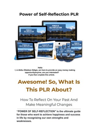 Power of Self-Reflection PLR
Hello
I, m Akibu Olalekan Odigie, am here to provide an easy money making
opportunityanyone, are you interested?
if yes then cmplete this article.
Awesome! So, What Is
This PLR About?
How To Reflect On Your Past And
Make Meaningful Changes
“POWER OF SELF-REFLECTION" is the ultimate guide
for those who want to achieve happiness and success
in life by recognizing our own strengths and
weaknesses.
 