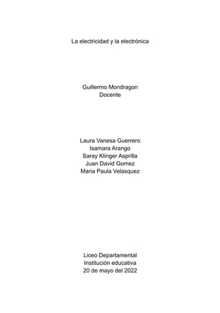 La electricidad y la electrónica
Guillermo Mondragon
Docente
Laura Vanesa Guerrero
Isamara Arango
Saray Klinger Asprilla
Juan David Gomez
Maria Paula Velasquez
Liceo Departamental
Institución educativa
20 de mayo del 2022
 