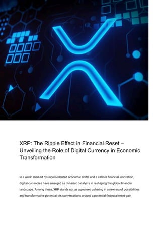 XRP: The Ripple Effect in Financial Reset –
Unveiling the Role of Digital Currency in Economic
Transformation
In a world marked by unprecedented economic shifts and a call for financial innovation,
digital currencies have emerged as dynamic catalysts in reshaping the global financial
landscape. Among these, XRP stands out as a pioneer, ushering in a new era of possibilities
and transformative potential. As conversations around a potential financial reset gain
 