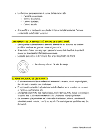 ● Les funcions que predominen al centre de les ciutats són:
○ Funcions económiques.
○ Centres d’economía.
○ Centres culturals.
○ Centres socials.
● A la perifèria hi han barris, però també hi han activitats terciaries. Funcions
residencials, industrials i ternaries.
_____________________________________________________________________
L’INCREMENT DE LA SEGREGACIÓ SOCIAL DE L’ESPAI URBÀ.
● En els guetos viuen les minories étniques mentre que els suburbis és un barri
perifèric en el que viu gent de classe mitjana o alta.
● A les ciutats l’espai esta segregat , perque hi ha una distribució de la població
segons les seues posiblititats socieconómiques.
● La causa que explica la distribució dels grups socials són els diners
● De dins cap a fora = De més $ a menys.
_____________________________________________________________________
EL REPTE CULTURAL DE LES CIUTATS
● El patrimoni material fa referència als monuments, museus, restes arqueològiques,
llocs historics, arquitectura tradicional.
● El patrimoni inmaterial és el relacionat amb les festes, les artesanies, els costums,
el florklore, gastronomia, etc.
● a les zones rurals hi ha mes incomunicació, menys serveis, hi ha menys contaminació,
es valora més el patrimoni inmaterial i a les urbanes es valora el patrimoni
● Els problemes que presenten les ciutats són de transport,transit, contaminació,
subministrament, residus i conflictes socials. Els avantatges són que hi han més lloc
de treball.
                                                                 3                                                    Andrés Pérez Pascual
 