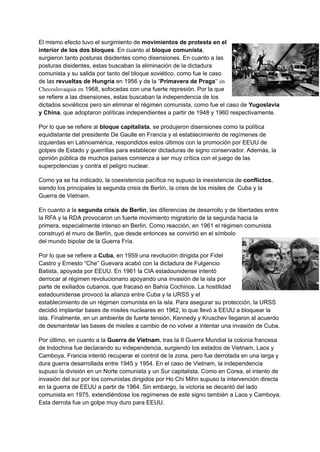 El mismo efecto tuvo el surgimiento de movimientos de protesta en el
interior de los dos bloques. En cuanto al bloque comunista,
surgieron tanto posturas disidentes como disensiones. En cuanto a las
posturas disidentes, estas buscaban la eliminación de la dictadura
comunista y su salida por tanto del bloque soviético, como fue le caso
de las revueltas de Hungría en 1956 y de la “Primavera de Praga” en
Checoslovaquia en 1968, sofocadas con una fuerte represión. Por la que
se refiere a las disensiones, estas buscaban la independencia de los
dictados soviéticos pero sin eliminar el régimen comunista, como fue el caso de Yugoslavia
y China, que adoptaron políticas independientes a partir de 1948 y 1960 respectivamente.
Por lo que se refiere al bloque capitalista, se produjeron disensiones como la política
equidistante del presidente De Gaulle en Francia y el establecimiento de regímenes de
izquierdas en Latinoamérica, respondidos estos últimos con la promoción por EEUU de
golpes de Estado y guerrillas para establecer dictaduras de signo conservador. Además, la
opinión pública de muchos países comienza a ser muy crítica con el juego de las
superpotencias y contra el peligro nuclear.
Como ya se ha indicado, la coexistencia pacífica no supuso la inexistencia de conflictos,
siendo los principales la segunda crisis de Berlín, la crisis de los misiles de Cuba y la
Guerra de Vietnam.
En cuanto a la segunda crisis de Berlín, las diferencias de desarrollo y de libertades entre
la RFA y la RDA provocaron un fuerte movimiento migratorio de la segunda hacia la
primera, especialmente intenso en Berlín. Como reacción, en 1961 el régimen comunista
construyó el muro de Berlín, que desde entonces se convirtió en el símbolo
del mundo bipolar de la Guerra Fría.
Por lo que se refiere a Cuba, en 1959 una revolución dirigida por Fidel
Castro y Ernesto “Che” Guevara acabó con la dictadura de Fulgencio
Batista, apoyada por EEUU. En 1961 la CIA estadounidense intentó
derrocar al régimen revolucionario apoyando una invasión de la isla por
parte de exiliados cubanos, que fracasó en Bahía Cochinos. La hostilidad
estadounidense provocó la alianza entre Cuba y la URSS y el
establecimiento de un régimen comunista en la isla. Para asegurar su protección, la URSS
decidió implantar bases de misiles nucleares en 1962, lo que llevó a EEUU a bloquear la
isla. Finalmente, en un ambiente de fuerte tensión, Kennedy y Kruschev llegaron al acuerdo
de desmantelar las bases de misiles a cambio de no volver a intentar una invasión de Cuba.
Por último, en cuanto a la Guerra de Vietnam, tras la II Guerra Mundial la colonia francesa
de Indochina fue declarando su independencia, surgiendo los estados de Vietnam, Laos y
Camboya. Francia intentó recuperar el control de la zona, pero fue derrotada en una larga y
dura guerra desarrollada entre 1945 y 1954. En el caso de Vietnam, la independencia
supuso la división en un Norte comunista y un Sur capitalista. Como en Corea, el intento de
invasión del sur por los comunistas dirigidos por Ho Chi Mihn supuso la intervención directa
en la guerra de EEUU a partir de 1964. Sin embargo, la victoria se decantó del lado
comunista en 1975, extendiéndose los regímenes de este signo también a Laos y Camboya.
Esta derrota fue un golpe muy duro para EEUU.
 