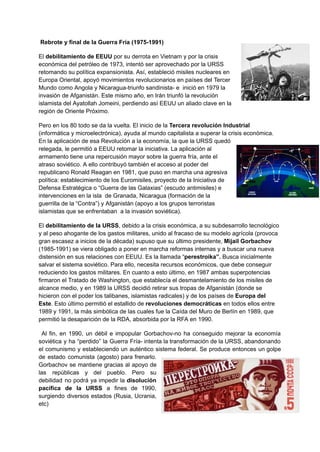 Rebrote y final de la Guerra Fría (1975-1991)
El debilitamiento de EEUU por su derrota en Vietnam y por la crisis
económica del petróleo de 1973, intentó ser aprovechado por la URSS
retomando su política expansionista. Así, estableció misiles nucleares en
Europa Oriental, apoyó movimientos revolucionarios en países del Tercer
Mundo como Angola y Nicaragua-triunfo sandinista- e inició en 1979 la
invasión de Afganistán. Este mismo año, en Irán triunfó la revolución
islamista del Ayatollah Jomeini, perdiendo así EEUU un aliado clave en la
región de Oriente Próximo.
Pero en los 80 todo se da la vuelta. El inicio de la Tercera revolución Industrial
(informática y microelectrónica), ayuda al mundo capitalista a superar la crisis económica.
En la aplicación de esa Revolución a la economía, la que la URSS quedó
relegada, le permitió a EEUU retomar la iniciativa. La aplicación al
armamento tiene una repercusión mayor sobre la guerra fría, ante el
atraso soviético. A ello contribuyó también el acceso al poder del
republicano Ronald Reagan en 1981, que puso en marcha una agresiva
política: establecimiento de los Euromisiles, proyecto de la Iniciativa de
Defensa Estratégica o “Guerra de las Galaxias” (escudo antimisiles) e
intervenciones en la isla de Granada, Nicaragua (formación de la
guerrilla de la “Contra”) y Afganistán (apoyo a los grupos terroristas
islamistas que se enfrentaban a la invasión soviética).
El debilitamiento de la URSS, debido a la crisis económica, a su subdesarrollo tecnológico
y al peso ahogante de los gastos militares, unido al fracaso de su modelo agrícola (provoca
gran escasez a inicios de la década) supuso que su último presidente, Mijail Gorbachov
(1985-1991) se viera obligado a poner en marcha reformas internas y a buscar una nueva
distensión en sus relaciones con EEUU. Es la llamada “perestroika”. Busca inicialmente
salvar el sistema soviético. Para ello, necesita recursos económicos, que debe conseguir
reduciendo los gastos militares. En cuanto a esto último, en 1987 ambas superpotencias
firmaron el Tratado de Washington, que establecía el desmantelamiento de los misiles de
alcance medio, y en 1989 la URSS decidió retirar sus tropas de Afganistán (donde se
hicieron con el poder los talibanes, islamistas radicales) y de los países de Europa del
Este. Esto último permitió el estallido de revoluciones democráticas en todos ellos entre
1989 y 1991, la más simbólica de las cuales fue la Caída del Muro de Berlín en 1989, que
permitió la desaparición de la RDA, absorbida por la RFA en 1990.
Al fin, en 1990, un débil e impopular Gorbachov-no ha conseguido mejorar la economía
soviética y ha “perdido” la Guerra Fría- intenta la transformación de la URSS, abandonando
el comunismo y estableciendo un auténtico sistema federal. Se produce entonces un golpe
de estado comunista (agosto) para frenarlo.
Gorbachov se mantiene gracias al apoyo de
las repúblicas y del pueblo. Pero su
debilidad no podrá ya impedir la disolución
pacífica de la URSS a fines de 1990,
surgiendo diversos estados (Rusia, Ucrania,
etc)
 