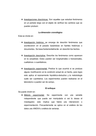 ❖ Investigaciones diacrónicas: Son aquellas que estudian fenómenos
en un período largo con el objeto de verificar los cambios que se
pueden producir.
La dimensión cronológica
Esta se divide en:
❖ Investigación histórica: se encarga de describir fenómenos que
acontecieron en el pasado basándose en fuentes históricas o
documentos. Se basa fundamentalmente en describir los hechos.
❖ Investigación descriptiva: Describe los fenómenos como aparecen
en la actualidad. Estos pueden ser longitudinales o transversales,
cualitativos o cuantitativos.
❖ Investigación experimental: Predice lo que ocurrirá si se produce
alguna modificación en la condición actual de un hecho, para logra
esto aplica el razonamiento hipotético-deductivo y la metodología
suele ser cuantitativa. Los experimentos pueden realizarse en el
laboratorio o pueden ser de campo.
El enfoque
Se puede dividir en:
❖ Método experimental: Se experimenta con una variable
independiente que puede ser manipulada si así lo desea el
investigador, esto implica que habrá una intervención o
experimentación. Frecuentemente se aplica en el análisis de los
datos una ANOVA o análisis de varianza.
 