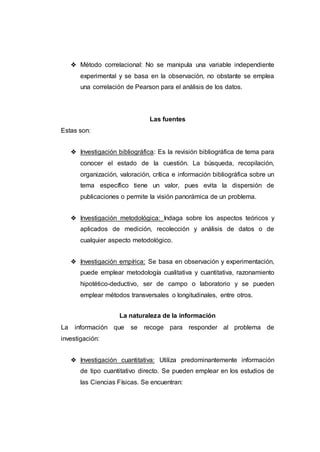 ❖ Método correlacional: No se manipula una variable independiente
experimental y se basa en la observación, no obstante se emplea
una correlación de Pearson para el análisis de los datos.
Las fuentes
Estas son:
❖ Investigación bibliográfica: Es la revisión bibliográfica de tema para
conocer el estado de la cuestión. La búsqueda, recopilación,
organización, valoración, crítica e información bibliográfica sobre un
tema específico tiene un valor, pues evita la dispersión de
publicaciones o permite la visión panorámica de un problema.
❖ Investigación metodológica: Indaga sobre los aspectos teóricos y
aplicados de medición, recolección y análisis de datos o de
cualquier aspecto metodológico.
❖ Investigación empírica: Se basa en observación y experimentación,
puede emplear metodología cualitativa y cuantitativa, razonamiento
hipotético-deductivo, ser de campo o laboratorio y se pueden
emplear métodos transversales o longitudinales, entre otros.
La naturaleza de la información
La información que se recoge para responder al problema de
investigación:
❖ Investigación cuantitativa: Utiliza predominantemente información
de tipo cuantitativo directo. Se pueden emplear en los estudios de
las Ciencias Físicas. Se encuentran:
 