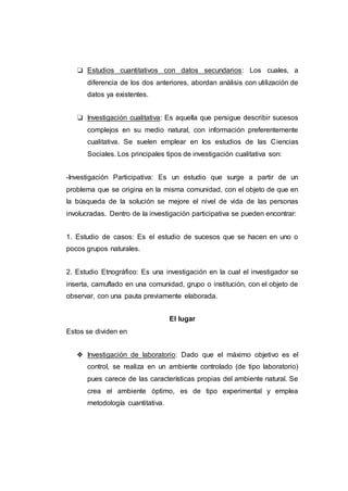 ❏ Estudios cuantitativos con datos secundarios: Los cuales, a
diferencia de los dos anteriores, abordan análisis con utilización de
datos ya existentes.
❏ Investigación cualitativa: Es aquella que persigue describir sucesos
complejos en su medio natural, con información preferentemente
cualitativa. Se suelen emplear en los estudios de las Ciencias
Sociales. Los principales tipos de investigación cualitativa son:
-Investigación Participativa: Es un estudio que surge a partir de un
problema que se origina en la misma comunidad, con el objeto de que en
la búsqueda de la solución se mejore el nivel de vida de las personas
involucradas. Dentro de la investigación participativa se pueden encontrar:
1. Estudio de casos: Es el estudio de sucesos que se hacen en uno o
pocos grupos naturales.
2. Estudio Etnográfico: Es una investigación en la cual el investigador se
inserta, camuflado en una comunidad, grupo o institución, con el objeto de
observar, con una pauta previamente elaborada.
El lugar
Estos se dividen en
❖ Investigación de laboratorio: Dado que el máximo objetivo es el
control, se realiza en un ambiente controlado (de tipo laboratorio)
pues carece de las características propias del ambiente natural. Se
crea el ambiente óptimo, es de tipo experimental y emplea
metodología cuantitativa.
 