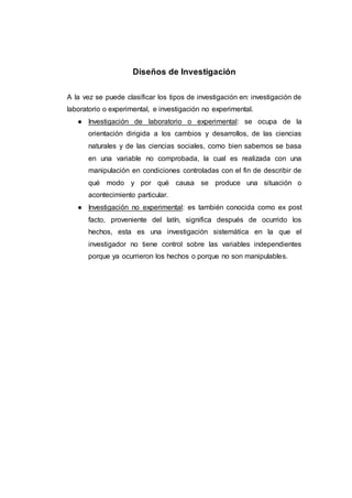 Diseños de Investigación
A la vez se puede clasificar los tipos de investigación en: investigación de
laboratorio o experimental, e investigación no experimental.
● Investigación de laboratorio o experimental: se ocupa de la
orientación dirigida a los cambios y desarrollos, de las ciencias
naturales y de las ciencias sociales, como bien sabemos se basa
en una variable no comprobada, la cual es realizada con una
manipulación en condiciones controladas con el fin de describir de
qué modo y por qué causa se produce una situación o
acontecimiento particular.
● Investigación no experimental: es también conocida como ex post
facto, proveniente del latín, significa después de ocurrido los
hechos, esta es una investigación sistemática en la que el
investigador no tiene control sobre las variables independientes
porque ya ocurrieron los hechos o porque no son manipulables.
 