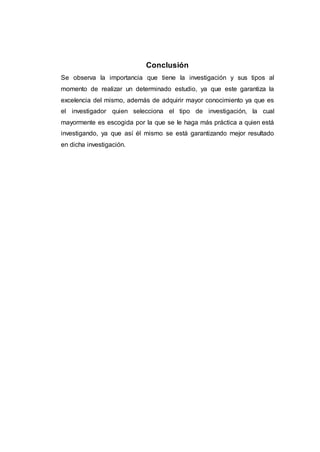 Conclusión
Se observa la importancia que tiene la investigación y sus tipos al
momento de realizar un determinado estudio, ya que este garantiza la
excelencia del mismo, además de adquirir mayor conocimiento ya que es
el investigador quien selecciona el tipo de investigación, la cual
mayormente es escogida por la que se le haga más práctica a quien está
investigando, ya que así él mismo se está garantizando mejor resultado
en dicha investigación.
 