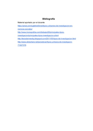 Bibliografía
Material aportado por el docente
https://prezi.com/qujtekds9onw/tipos-y-disenos-de-investigacion-en-
ciencias-sociales/
http://www.monografias.com/trabajos58/principales-tipos-
investigacion/principales-tipos-investigacion.shtml
http://tesisdeinvestig.blogspot.com/2011/05/tipos-de-investigacion.html
http://www.slideshare.net/pereztovar/tipos-y-diseos-de-investigacin-
71927378
 