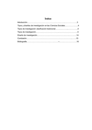 Índice
Introducción…………………………………………………….………………..3
Tipos y diseños de investigación en las Ciencias Sociales…………………4
Tipos de investigación clasificación tradicional…….…………..…………….4
Tipos de investigación……………………………….………………………….5
Diseño de investigación…………………………………………….…………14
Conclusión………………………………………………………………..…….15
Bibliografía……………………………………………--……………………….16
 