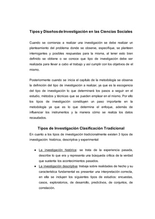 Tipos y Diseñosde Investigación en las Ciencias Sociales
Cuando se comienza a realizar una investigación se debe realizar un
planteamiento del problema donde se observe, especifique, se planteen
interrogantes y posibles respuestas para la misma, al tener esto bien
definido se obtiene o se conoce que tipo de investigación debe ser
realizada para llevar a cabo el trabajo y así cumplir con los objetivos de el
mismo.
Posteriormente cuando se inicia el capítulo de la metodología se observa
la definición del tipo de investigación a realizar, ya que es la escogencia
del tipo de investigación lo que determinará los pasos a seguir en el
estudio, métodos y técnicas que se pueden emplear en el mismo. Por ello
los tipos de investigación constituyen un paso importante en la
metodología ya que es lo que determina el enfoque, además de
influenciar los instrumentos y la manera cómo se realiza los datos
recaudados.
Tipos de Investigación Clasificación Tradicional
En cuanto a los tipos de investigación tradicionalmente existen 3 tipos de
investigación: histórica, descriptiva y experimental:
● La investigación histórica: se trata de la experiencia pasada,
describe lo que era y representa una búsqueda crítica de la verdad
que sustenta los acontecimientos pasados.
● La investigación descriptiva: trabaja sobre realidades de hecho y su
característica fundamental es presentar una interpretación correcta,
en ella se incluyen los siguientes tipos de estudios: encuestas,
casos, exploratorios, de desarrollo, predictivos, de conjuntos, de
correlación.
 