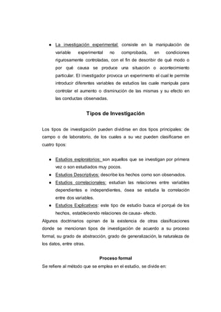 ● La investigación experimental: consiste en la manipulación de
variable experimental no comprobada, en condiciones
rigurosamente controladas, con el fin de describir de qué modo o
por qué causa se produce una situación o acontecimiento
particular. El investigador provoca un experimento el cual le permite
introducir diferentes variables de estudios las cuale manipula para
controlar el aumento o disminución de las mismas y su efecto en
las conductas observadas.
Tipos de Investigación
Los tipos de investigación pueden dividirse en dos tipos principales: de
campo o de laboratorio, de los cuales a su vez pueden clasificarse en
cuatro tipos:
● Estudios exploratorios: son aquellos que se investigan por primera
vez o son estudiados muy pocos.
● Estudios Descriptivos: describe los hechos como son observados.
● Estudios correlacionales: estudian las relaciones entre variables
dependientes e independientes, ósea se estudia la correlación
entre dos variables.
● Estudios Explicativos: este tipo de estudio busca el porqué de los
hechos, estableciendo relaciones de causa- efecto.
Algunos doctrinarios opinan de la existencia de otras clasificaciones
donde se mencionan tipos de investigación de acuerdo a su proceso
formal, su grado de abstracción, grado de generalización, la naturaleza de
los datos, entre otras.
Proceso formal
Se refiere al método que se emplea en el estudio, se divide en:
 