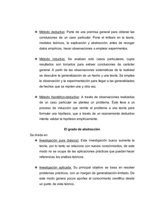 ❖ Método deductivo: Parte de una premisa general para obtener las
conclusiones de un caso particular. Pone el énfasis en la teoría,
modelos teóricos, la explicación y abstracción, antes de recoger
datos empíricos, hacer observaciones o emplear experimentos.
❖ Método inductivo: Se analizan solo casos particulares, cuyos
resultados son tomados para extraer conclusiones de carácter
general. A partir de las observaciones sistemáticas de la realidad
se descubre la generalización de un hecho y una teoría. Se emplea
la observación y la experimentación para llegar a las generalidades
de hechos que se repiten una y otra vez.
❖ Método hipotético-deductivo: A través de observaciones realizadas
de un caso particular se plantea un problema. Éste lleva a un
proceso de inducción que remite el problema a una teoría para
formular una hipótesis, que a través de un razonamiento deductivo
intenta validar la hipótesis empíricamente.
El grado de abstracción
Se divide en:
❖ Investigación pura (básica): Esta investigación busca aumenta la
teoría, por lo tanto se relaciona con nuevos conocimientos, de este
modo no se ocupa de las aplicaciones prácticas que puedan hacer
referencias los análisis teóricos.
❖ Investigación aplicada: Su principal objetivo se basa en resolver
problemas prácticos, con un margen de generalización limitado. De
este modo genera pocos aportes al conocimiento científico desde
un punto de vista teórico.
 