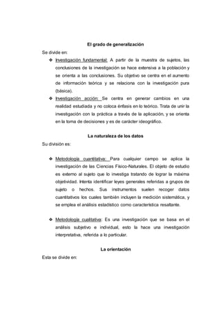 El grado de generalización
Se divide en:
❖ Investigación fundamental: A partir de la muestra de sujetos, las
conclusiones de la investigación se hace extensiva a la población y
se orienta a las conclusiones. Su objetivo se centra en el aumento
de información teórica y se relaciona con la investigación pura
(básica).
❖ Investigación acción: Se centra en generar cambios en una
realidad estudiada y no coloca énfasis en lo teórico. Trata de unir la
investigación con la práctica a través de la aplicación, y se orienta
en la toma de decisiones y es de carácter ideográfico.
La naturaleza de los datos
Su división es:
❖ Metodología cuantitativa: Para cualquier campo se aplica la
investigación de las Ciencias Físico-Naturales. El objeto de estudio
es externo al sujeto que lo investiga tratando de lograr la máxima
objetividad. Intenta identificar leyes generales referidas a grupos de
sujeto o hechos. Sus instrumentos suelen recoger datos
cuantitativos los cuales también incluyen la medición sistemática, y
se emplea el análisis estadístico como característica resaltante.
❖ Metodología cualitativa: Es una investigación que se basa en el
análisis subjetivo e individual, esto la hace una investigación
interpretativa, referida a lo particular.
La orientación
Esta se divide en:
 