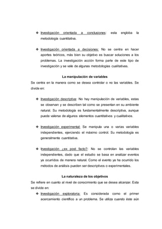 ❖ Investigación orientada a conclusiones: esta engloba la
metodología cuantitativa.
❖ Investigación orientada a decisiones: No se centra en hacer
aportes teóricos, más bien su objetivo es buscar soluciones a los
problemas. La investigación acción forma parte de este tipo de
investigación y se vale de algunas metodologías cualitativas.
La manipulación de variables
Se centra en la manera como se desea controlar o no las variables. Se
divide en:
❖ Investigación descriptiva: No hay manipulación de variables, estas
se observan y se describen tal como se presentan en su ambiente
natural. Su metodología es fundamentalmente descriptiva, aunque
puede valerse de algunos elementos cuantitativos y cualitativos.
❖ Investigación experimental: Se manipula una o varias variables
independientes, ejerciendo el máximo control. Su metodología es
generalmente cuantitativa.
❖ Investigación ¿ex post facto?: No se controlan las variables
independientes, dado que el estudio se basa en analizar eventos
ya ocurridos de manera natural. Como el evento ya ha ocurrido los
métodos de análisis pueden ser descriptivos o experimentales.
La naturaleza de los objetivos
Se refiere en cuanto al nivel de conocimiento que se desea alcanzar. Esta
se divide en:
❖ Investigación exploratoria: Es considerada como el primer
acercamiento científico a un problema. Se utiliza cuando éste aún
 