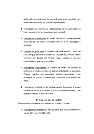 no ha sido abordado o no ha sido suficientemente estudiado y las
condiciones existentes no son aún determinantes.
❖ Investigación Descriptiva: Se efectúa cuando se desea describir, en
todos sus componentes principales, una realidad.
❖ Investigación correlacional: Es aquel tipo de estudio que persigue
medir el grado de relación existente entre dos o más conceptos o
variables.
❖ Investigación explicativa: Es aquella que tiene relación causal, no
sólo persigue describir o acercarse a un problema, sino que intenta
encontrar las causas del mismo. Puede valerse de diseños
experimentales y no experimentales.
❖ Investigación experimental: El objetivo se centra en controlar el
fenómeno a estudiar, emplea el razonamiento hipotético-deductivo.
Emplea muestras representativas, diseño experimental como
estrategia de control y metodología cuantitativa para analizar los
datos.
❖ Investigación predicativa: Se plantea predecir fenómenos o hechos
basándose en datos anteriores y técnicas cuantitativas tales como
regresión múltiple o análisis causal.
El tiempo en que se efectúan
El tiempo determina el tipo de investigación, existen dos tipos:
❖ Investigaciones sincrónicas: son aquellas que estudian fenómenos
que se dan en un período corto.
 