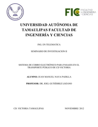 UNIVERSIDAD AUTÓNOMA DE
      TAMAULIPAS FACULTAD DE
       INGENIERÍA Y CIENCIAS

                  ING. EN TELEMATICA

             SEMINARIO DE INVESTIGACION II




   SISTEMA DE COBRO ELECTRÓNICO PARA PASAJES EN EL
          TRANSPORTE PÚBLICO DE CD VICTORIA



          ALUMNO: JUAN MANUEL NAVA PADILLA


         PROFESOR: DR. JOEL GUTIÉRREZ LOZANO




CD. VICTORIA TAMAULIPAS                 NOVIEMBRE/ 2012
 