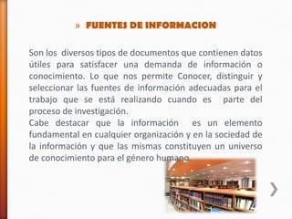 » FUENTES DE INFORMACION
Son los diversos tipos de documentos que contienen datos
útiles para satisfacer una demanda de información o
conocimiento. Lo que nos permite Conocer, distinguir y
seleccionar las fuentes de información adecuadas para el
trabajo que se está realizando cuando es parte del
proceso de investigación.
Cabe destacar que la información es un elemento
fundamental en cualquier organización y en la sociedad de
la información y que las mismas constituyen un universo
de conocimiento para el género humano.
 