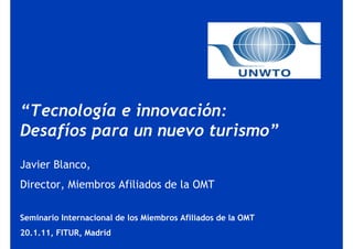 “Tecnología e innovación:
Desafíos para un nuevo turismo”
Javier Blanco,
Director, Miembros Afiliados de la OMT

Seminario Internacional de los Miembros Afiliados de la OMT
20.1.11, FITUR, Madrid
 