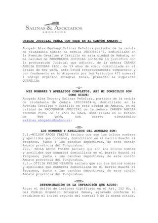 UNIDAD JUDICIAL PENAL CON SEDE EN EL CANTÓN AMBATO.-
Abogado Alex Geovany Salinas Peñaloza portador de la cedula
de ciudadanía número de cedula 180338824-6, domiciliado en
la Avenida Cevallos y Castillo en esta ciudad de Ambato, en
mi calidad de PROCURADOR JUDICIAL conforme lo justifico con
la procuración Judicial que adjunto, de la señora CARMEN
AMELIA ESCOBAR PICO, de 59 años de edad, domiciliada en el
Estado de New york, ante Usted respetuosamente comparezco y
con fundamento en lo dispuesto por los Artículos 415 numeral
4 Código Orgánico Integral Penal, presento la siguiente
QUERELLA:
-I-
MIS NOMBRES Y APELLIDOS COMPLETOS, ASÍ MI DOMICILIO SON
COMO SIGUE:
Abogado Alex Geovany Salinas Peñaloza, portador de la cedula
de ciudadanía de cedula 180338824-6, domiciliado en la
Avenida Cevallos y Castillo en esta ciudad de Ambato, en mi
calidad de PROCURADOR JUDICIAL de la señora CARMEN AMELIA
ESCOBAR PICO, de 59 años de edad, domiciliada en el Estado
de New york, con correo electrónico
salinas_abogados@yahoo.es.
-II-
LOS NOMBRES Y APELLIDOS DEL ACUSADO SON:
2.1.-WILSON ARCOS FREIRE (aclaro que son los únicos nombres
y apellidos que conozco), domiciliado en el barrio Huachi el
Progreso, junto a las canchas deportivas, de este cantón
Ambato provincia del Tungurahua.
2.2.- ZOILA ARCOS FREIRE (aclaro que son los únicos nombre
y apellidos que conozco) domiciliada en el barrio Huachi el
Progreso, junto a las canchas deportivas, de este cantón
Ambato provincia del Tungurahua.
2.3.- OTILIA FREIRE MIRANDA (aclaro que son los únicos nombre
y apellidos que conozco) domiciliada en el barrio Huachi el
Progreso, junto a las canchas deportivas, de este cantón
Ambato provincia del Tungurahua.
-III-
DETERMINACIÓN DE LA INFRACCIÓN QUE ACUSO:
Acuso el delito de lesiones tipificado en el Art. 152 No. 1
del Código Orgánico Integral Penal, agravado conforme lo
establece el inciso segundo del numeral 5 de la norma citada,
 