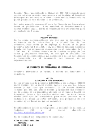 Escobar Pico, procediendo a llamar al ECU 911 llegando unos
quince minutos después traslandole a mi Mandate al Hospital
Municipal extendiéndole un certificado médico realizando un
parte policial que adjunto a la presente.
Por esta agresión compareció ante la Fiscalía de Tungurahua,
donde le practicaron a mi Mandante un reconocimiento y
examen médico legal, donde se determinó una incapacidad para
el trabajo de 5 días.
-VI-
PEDIDO EXPRESO:
En la etapa correspondiente una vez que se determine la
existencia de la infracción y la culpabilidad de los
acusados, pido desde ya se imponga el máximo de la pena
prevista numeral 1 del Art. 152, del Código Orgánico Integral
Penal, con las agravantes dispuestas en el numerales 5, 6 y
7 del Art. 47 Ibídem, además se le condene al pago de los
daños y perjuicios causados, en los que se incluirá los
honorarios del profesional que comparece o de los que lleguen
a intervenir en el desarrollo del proceso en mi
representación.
-VII-
LA PROTESTA DE FORMALIZAR LA QUERELLA.
Protesto formalizar la querella cuando su autoridad lo
requiera.
-VIII-
CITACIÓN A LOS ACUSADOS:
Se les citara con la presente QUERRELLA a los señores WILSON
ARCOS FREIRE, ZOILA ARCOS FREIRE (aclaro que son los únicos
nombre y apellidos que conozco), OTILIA FREIRE MIRANDA
(aclaro que son los únicos nombre y apellidos que conozco)
se le citara en su domicilio ubicado en el barrio Huachi el
Progreso, junto a las canchas deportivas, de este cantón
Ambato provincia del Tungurahua, para dicha citación se le
indicara el lugar al señor actuario, sin perjuicio de ser
citados en el lugar en que se encuentre
-IX-
Notificaciones que me correspondan la recibiré en la casilla
judicial 265 y el correo electrónico
salinas_abogados@yahoo.es.
En la calidad que comparezco me suscribo.-
Alex Salinas Peñaloza
ABOGADO.
INSC. 8331 C.A.P.
 