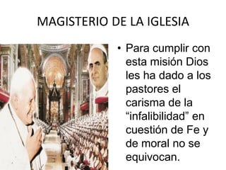MAGISTERIO DE LA IGLESIA
            • Para cumplir con
              esta misión Dios
              les ha dado a los
              pastores el
              carisma de la
              “infalibilidad” en
              cuestión de Fe y
              de moral no se
              equivocan.
 