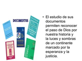 • El estudio de sus
  documentos
  permiten reconocer
  el paso de Dios por
  nuestra historia y
  la luces y sombras
  de un continente
  marcado por la
  esperanza y la
  justicia.
 
