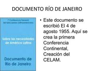 DOCUMENTO RÍO DE JANEIRO
         • Este documento se
           escribió El 4 de
           agosto 1955. Aquí se
           crea la primera
           Conferencia
           Continental,
           Creación del
           CELAM.
 